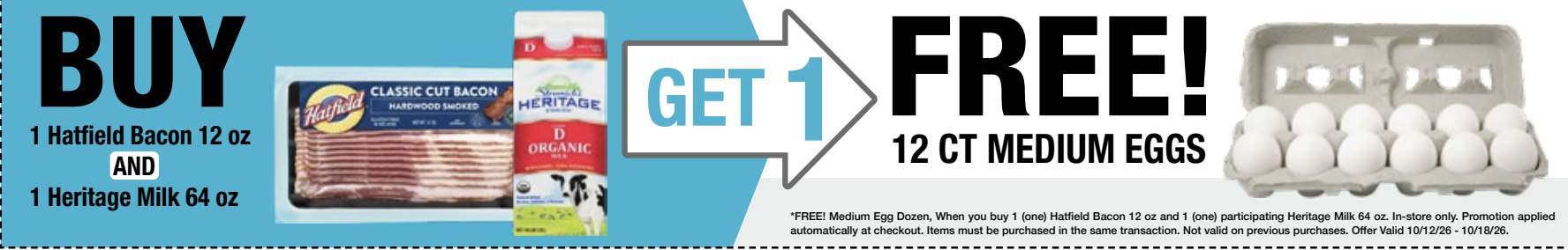 Buy 1 Hatfield Bacon 12 oz and 1 Heritage Milk 64 oz, get 1 dozen 12 ct Medium Eggs free. In-store only. Promotion applied automatically at checkout. Items must be purchased in the same transaction. Not valid on previous purchases. Offer valid 10/12/26 through 10/18/26.